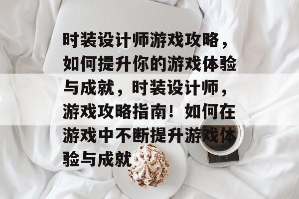 时装设计师游戏攻略,如何提升你的游戏体验与成就,时装设计师,游戏攻略指南!如何在游戏中不断提升游戏体验与成就 时装设计师游戏攻略,如何提升你的游戏体验与成就,时装设计师,游戏攻略指南!如何在游戏中不断提升游戏体验与成就