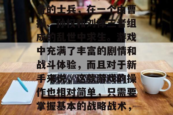 三国大英雄是一款十分经典的策略游戏,它的背景设定在三国时期,玩家将扮演一位名叫刘备的士兵,在一个由曹操、孙权和刘禅三者组成的乱世中求生。游戏中充满了丰富的剧情和战斗体验,而且对于新手来说,这款游戏的操作也相对简单,只需要掌握基本的战略战术,就能在游戏中游刃有余。,三国大英雄新手攻略,从战略战术到操作易懂 三国大英雄是一款十分经典的策略游戏,它的背景设定在三国时期,玩家将扮演一位名叫刘备的士兵,在一个由曹操、孙权和刘禅三者组成的乱世中求生。游戏中充满了丰富的剧情和战斗体验,而且对于新手来说,这款游戏的操作也相对简单,只需要掌握基本的战略战术,就能在游戏中游刃有余。,三国大英雄新手攻略,从战略战术到操作易懂