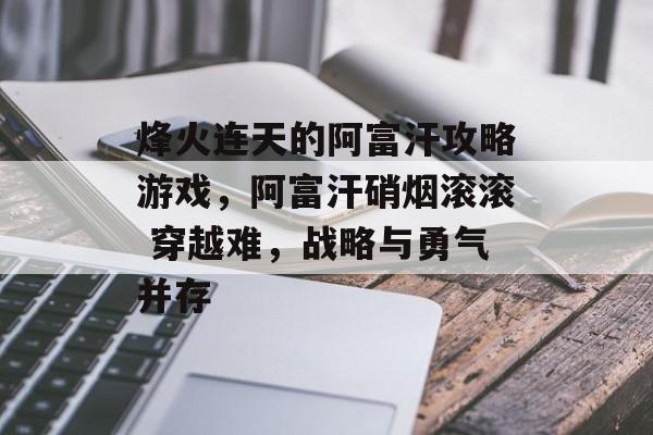 烽火连天的阿富汗攻略游戏,阿富汗硝烟滚滚 穿越难,战略与勇气并存 烽火连天的阿富汗攻略游戏,阿富汗硝烟滚滚 穿越难,战略与勇气并存