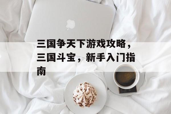 三国争天下游戏攻略,三国斗宝,新手入门指南 三国争天下游戏攻略,三国斗宝,新手入门指南