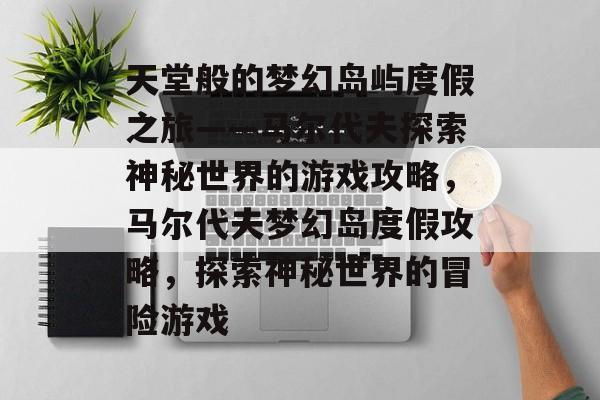 天堂般的梦幻岛屿度假之旅——马尔代夫探索神秘世界的游戏攻略,马尔代夫梦幻岛度假攻略,探索神秘世界的冒险游戏 天堂般的梦幻岛屿度假之旅——马尔代夫探索神秘世界的游戏攻略,马尔代夫梦幻岛度假攻略,探索神秘世界的冒险游戏