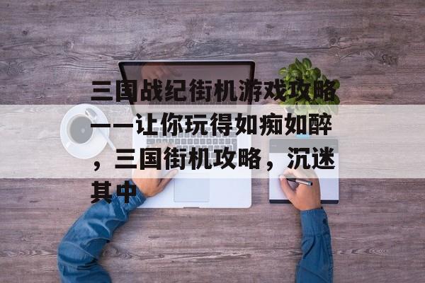 三国战纪街机游戏攻略——让你玩得如痴如醉,三国街机攻略,沉迷其中 三国战纪街机游戏攻略——让你玩得如痴如醉,三国街机攻略,沉迷其中
