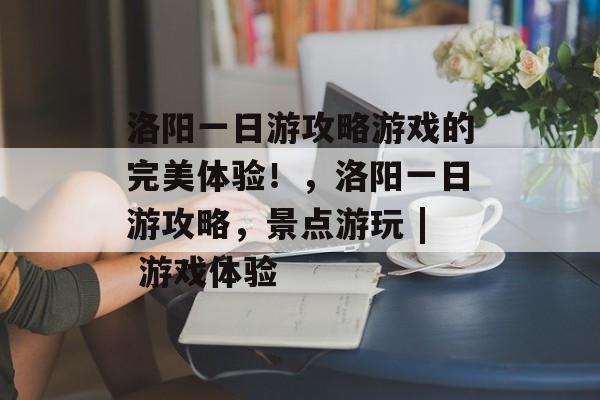 洛阳一日游攻略游戏的完美体验!,洛阳一日游攻略,景点游玩 | 游戏体验 洛阳一日游攻略游戏的完美体验!,洛阳一日游攻略,景点游玩 | 游戏体验