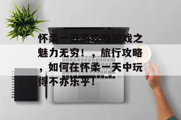 怀柔一日游攻略游戏之魅力无穷!,旅行攻略,如何在怀柔一天中玩得不亦乐乎! 怀柔一日游攻略游戏之魅力无穷!,旅行攻略,如何在怀柔一天中玩得不亦乐乎!