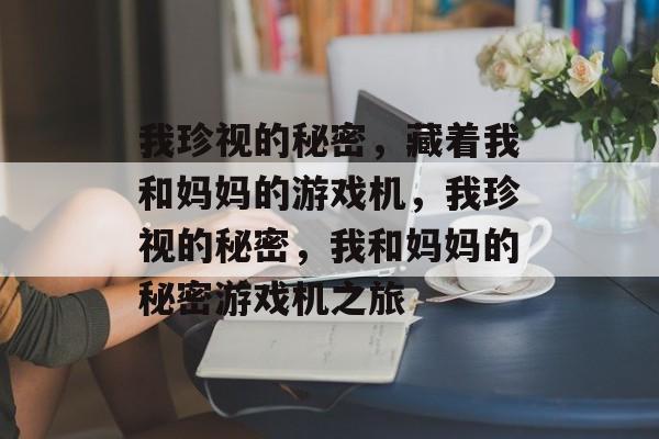我珍视的秘密,藏着我和妈妈的游戏机,我珍视的秘密,我和妈妈的秘密游戏机之旅 我珍视的秘密,藏着我和妈妈的游戏机,我珍视的秘密,我和妈妈的秘密游戏机之旅