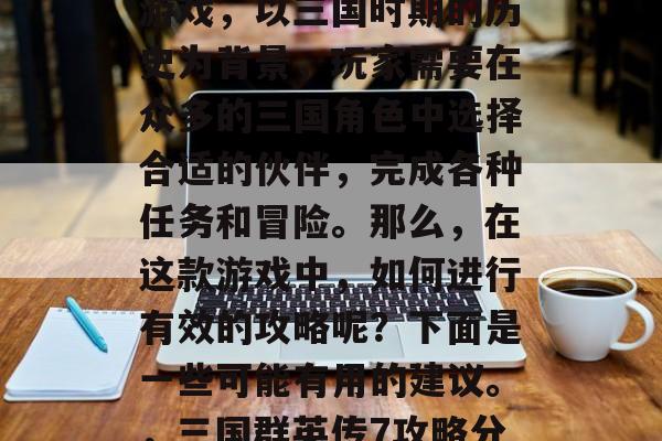 三国群英传7是一款多人在线战斗策略型手机游戏,以三国时期的历史为背景,玩家需要在众多的三国角色中选择合适的伙伴,完成各种任务和冒险。那么,在这款游戏中,如何进行有效的攻略呢?下面是一些可能有用的建议。,三国群英传7攻略分享,选择最佳伙伴、完成冒险畅游三国 三国群英传7是一款多人在线战斗策略型手机游戏,以三国时期的历史为背景,玩家需要在众多的三国角色中选择合适的伙伴,完成各种任务和冒险。那么,在这款游戏中,如何进行有效的攻略呢?下面是一些可能有用的建议。,三国群英传7攻略分享,选择最佳伙伴、完成冒险畅游三国