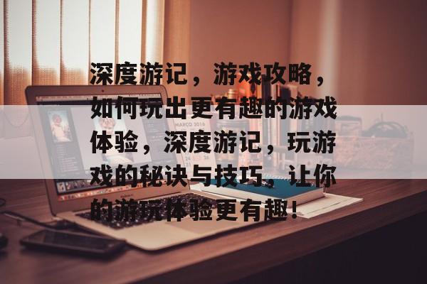 深度游记，游戏攻略，如何玩出更有趣的游戏体验，深度游记，玩游戏的秘诀与技巧，让你的游玩体验更有趣！