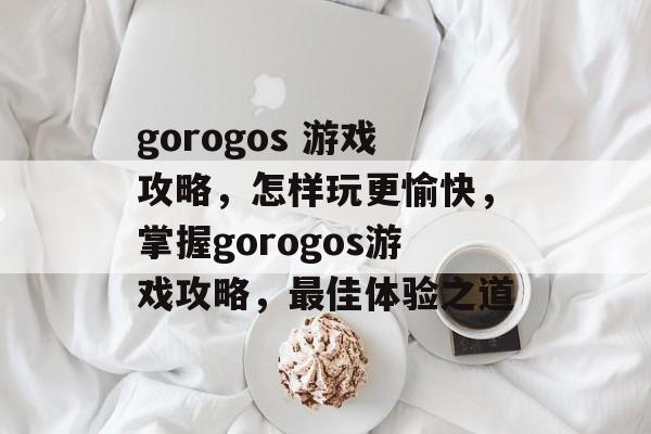 gorogos 游戏攻略,怎样玩更愉快,掌握gorogos游戏攻略,最佳体验之道 gorogos 游戏攻略,怎样玩更愉快,掌握gorogos游戏攻略,最佳体验之道