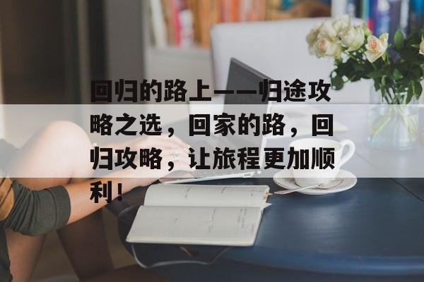 回归的路上——归途攻略之选,回家的路,回归攻略,让旅程更加顺利! 回归的路上——归途攻略之选,回家的路,回归攻略,让旅程更加顺利!