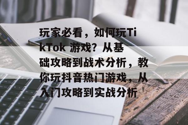 玩家必看，如何玩TikTok 游戏？从基础攻略到战术分析，教你玩抖音热门游戏，从入门攻略到实战分析