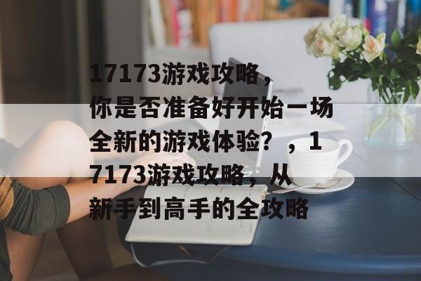 17173游戏攻略,你是否准备好开始一场全新的游戏体验?,17173游戏攻略,从新手到高手的全攻略 17173游戏攻略,你是否准备好开始一场全新的游戏体验?,17173游戏攻略,从新手到高手的全攻略