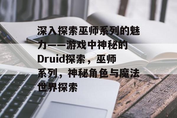 深入探索巫师系列的魅力——游戏中神秘的 Druid探索,巫师系列,神秘角色与魔法世界探索 深入探索巫师系列的魅力——游戏中神秘的 Druid探索,巫师系列,神秘角色与魔法世界探索