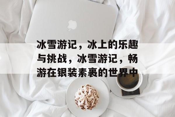 冰雪游记,冰上的乐趣与挑战,冰雪游记,畅游在银装素裹的世界中 冰雪游记,冰上的乐趣与挑战,冰雪游记,畅游在银装素裹的世界中