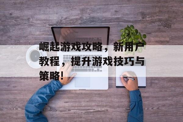 崛起游戏攻略,新用户教程,提升游戏技巧与策略! 崛起游戏攻略,新用户教程,提升游戏技巧与策略!