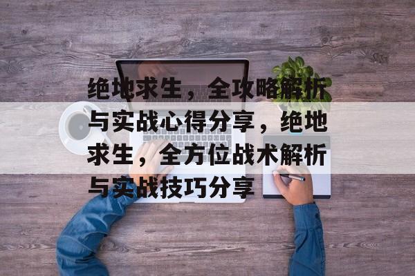 绝地求生，全攻略解析与实战心得分享，绝地求生，全方位战术解析与实战技巧分享