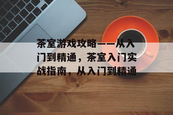 茶室游戏攻略——从入门到精通,茶室入门实战指南,从入门到精通 茶室游戏攻略——从入门到精通,茶室入门实战指南,从入门到精通