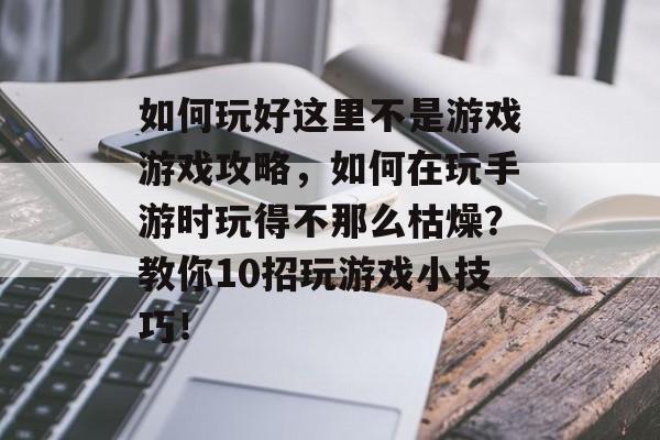 如何玩好这里不是游戏游戏攻略,如何在玩手游时玩得不那么枯燥?教你10招玩游戏小技巧! 如何玩好这里不是游戏游戏攻略,如何在玩手游时玩得不那么枯燥?教你10招玩游戏小技巧!