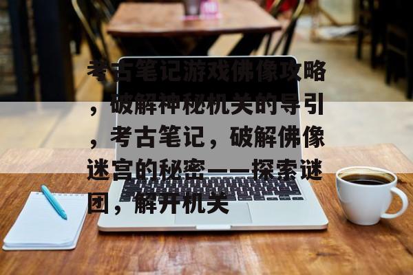 考古笔记游戏佛像攻略,破解神秘机关的导引,考古笔记,破解佛像迷宫的秘密——探索谜团,解开机关 考古笔记游戏佛像攻略,破解神秘机关的导引,考古笔记,破解佛像迷宫的秘密——探索谜团,解开机关