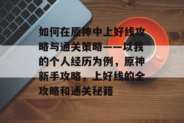 如何在原神中上好线攻略与通关策略——以我的个人经历为例,原神新手攻略,上好线的全攻略和通关秘籍 如何在原神中上好线攻略与通关策略——以我的个人经历为例,原神新手攻略,上好线的全攻略和通关秘籍