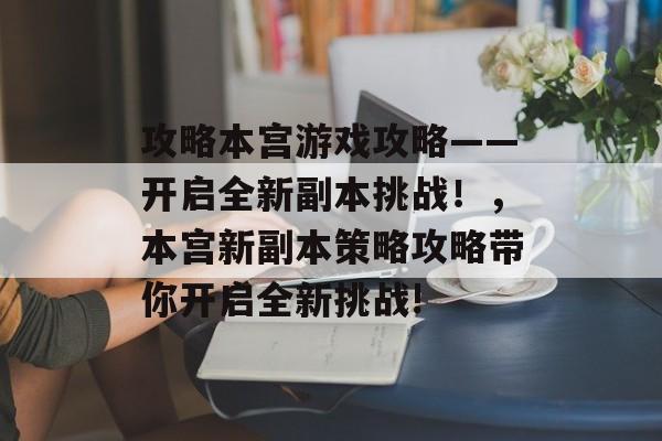 攻略本宫游戏攻略——开启全新副本挑战!,本宫新副本策略攻略带你开启全新挑战! 攻略本宫游戏攻略——开启全新副本挑战!,本宫新副本策略攻略带你开启全新挑战!