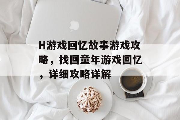 H游戏回忆故事游戏攻略,找回童年游戏回忆,详细攻略详解 H游戏回忆故事游戏攻略,找回童年游戏回忆,详细攻略详解