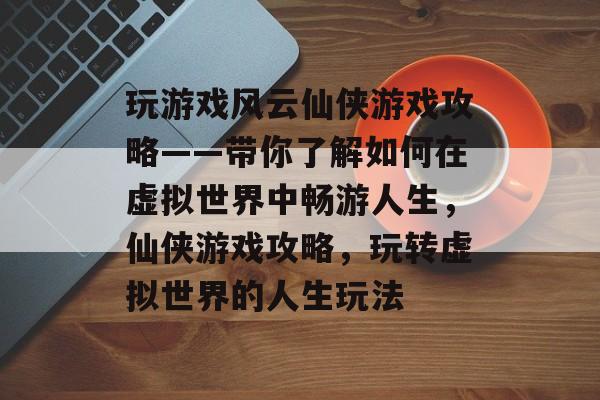 玩游戏风云仙侠游戏攻略——带你了解如何在虚拟世界中畅游人生，仙侠游戏攻略，玩转虚拟世界的人生玩法