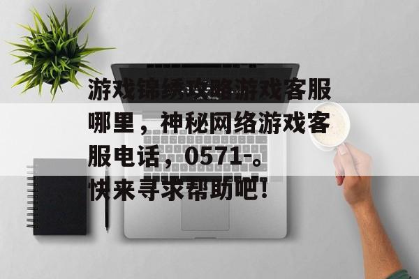 游戏锦绣攻略游戏客服哪里,神秘网络游戏客服电话,0571-。快来寻求帮助吧! 游戏锦绣攻略游戏客服哪里,神秘网络游戏客服电话,0571-。快来寻求帮助吧!