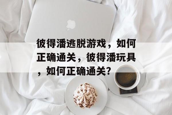 彼得潘逃脱游戏，如何正确通关，彼得潘玩具，如何正确通关？