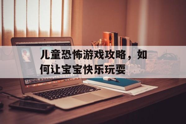 儿童恐怖游戏攻略,如何让宝宝快乐玩耍 儿童恐怖游戏攻略,如何让宝宝快乐玩耍