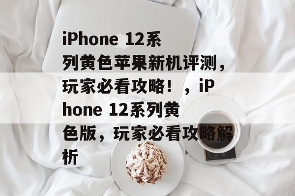 iPhone 12系列黄色苹果新机评测,玩家必看攻略!,iPhone 12系列黄色版,玩家必看攻略解析 iPhone 12系列黄色苹果新机评测,玩家必看攻略!,iPhone 12系列黄色版,玩家必看攻略解析