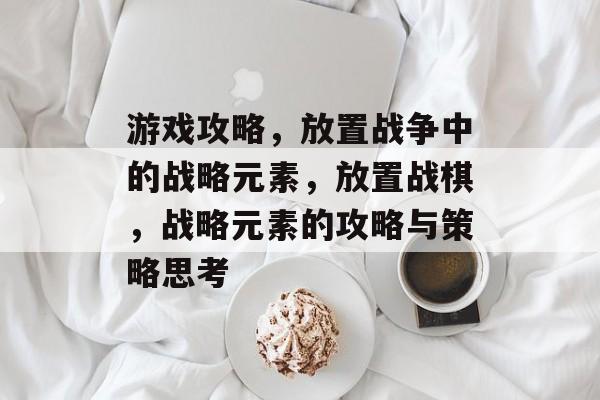 游戏攻略,放置战争中的战略元素,放置战棋,战略元素的攻略与策略思考 游戏攻略,放置战争中的战略元素,放置战棋,战略元素的攻略与策略思考