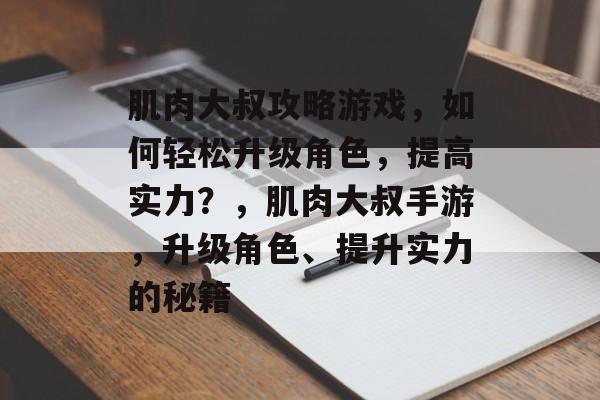 肌肉大叔攻略游戏，如何轻松升级角色，提高实力？，肌肉大叔手游，升级角色、提升实力的秘籍
