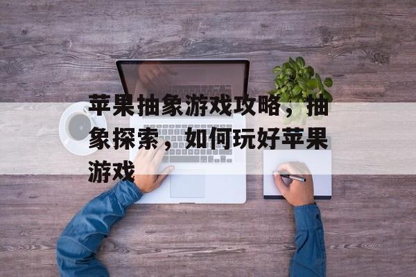 苹果抽象游戏攻略,抽象探索,如何玩好苹果游戏 苹果抽象游戏攻略,抽象探索,如何玩好苹果游戏