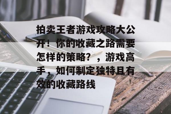 拍卖王者游戏攻略大公开!你的收藏之路需要怎样的策略?,游戏高手,如何制定独特且有效的收藏路线 拍卖王者游戏攻略大公开!你的收藏之路需要怎样的策略?,游戏高手,如何制定独特且有效的收藏路线