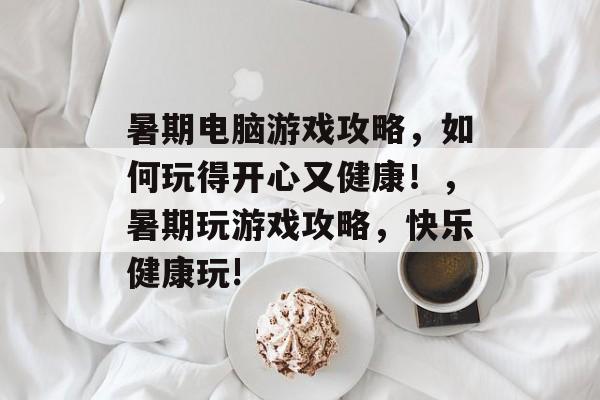 暑期电脑游戏攻略,如何玩得开心又健康!,暑期玩游戏攻略,快乐健康玩! 暑期电脑游戏攻略,如何玩得开心又健康!,暑期玩游戏攻略,快乐健康玩!