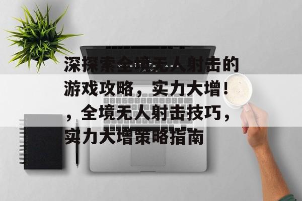 深探索全境无人射击的游戏攻略,实力大增!,全境无人射击技巧,实力大增策略指南 深探索全境无人射击的游戏攻略,实力大增!,全境无人射击技巧,实力大增策略指南