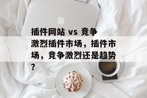 插件网站 vs 竞争激烈插件市场,插件市场,竞争激烈还是趋势? 插件网站 vs 竞争激烈插件市场,插件市场,竞争激烈还是趋势?