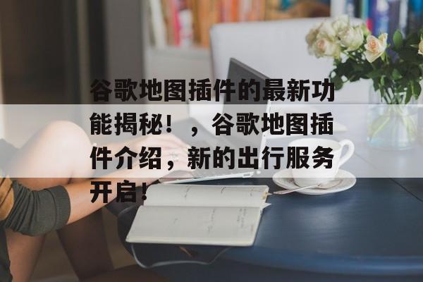 谷歌地图插件的最新功能揭秘！，谷歌地图插件介绍，新的出行服务开启！