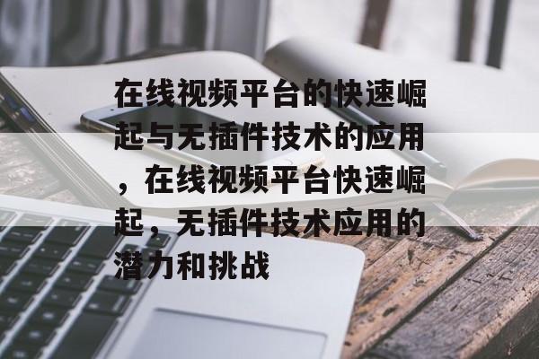 在线视频平台的快速崛起与无插件技术的应用,在线视频平台快速崛起,无插件技术应用的潜力和挑战 在线视频平台的快速崛起与无插件技术的应用,在线视频平台快速崛起,无插件技术应用的潜力和挑战