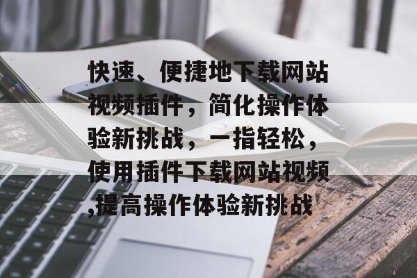 快速、便捷地下载网站视频插件,简化操作体验新挑战,一指轻松,使用插件下载网站视频,提高操作体验新挑战 快速、便捷地下载网站视频插件,简化操作体验新挑战,一指轻松,使用插件下载网站视频,提高操作体验新挑战