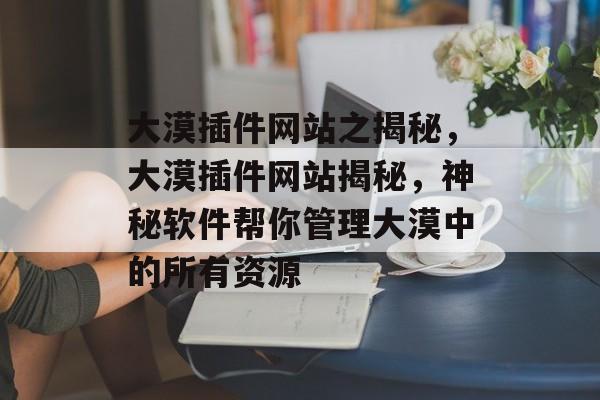大漠插件网站之揭秘,大漠插件网站揭秘,神秘软件帮你管理大漠中的所有资源 大漠插件网站之揭秘,大漠插件网站揭秘,神秘软件帮你管理大漠中的所有资源