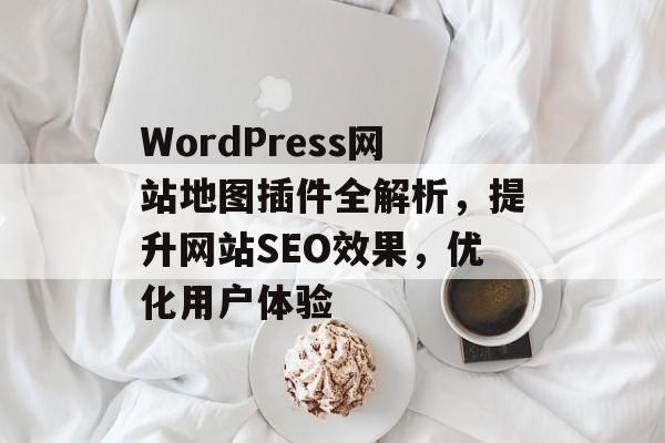 WordPress网站地图插件全解析,提升网站SEO效果,优化用户体验 WordPress网站地图插件全解析,提升网站SEO效果,优化用户体验