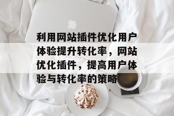 利用网站插件优化用户体验提升转化率,网站优化插件,提高用户体验与转化率的策略 利用网站插件优化用户体验提升转化率,网站优化插件,提高用户体验与转化率的策略