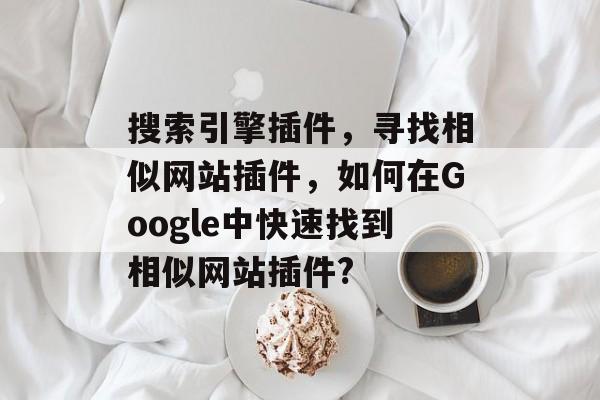 搜索引擎插件，寻找相似网站插件，如何在Google中快速找到相似网站插件?