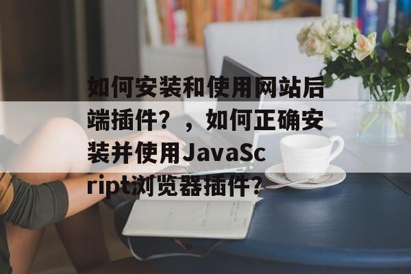 如何安装和使用网站后端插件?,如何正确安装并使用JavaScript浏览器插件? 如何安装和使用网站后端插件?,如何正确安装并使用JavaScript浏览器插件?