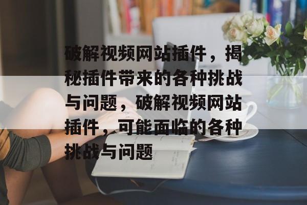破解视频网站插件,揭秘插件带来的各种挑战与问题,破解视频网站插件,可能面临的各种挑战与问题 破解视频网站插件,揭秘插件带来的各种挑战与问题,破解视频网站插件,可能面临的各种挑战与问题