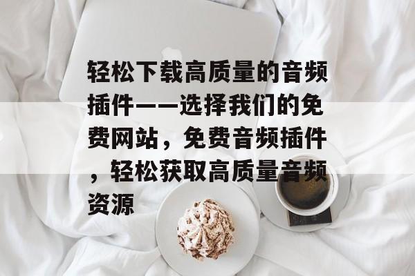 轻松下载高质量的音频插件——选择我们的免费网站,免费音频插件,轻松获取高质量音频资源 轻松下载高质量的音频插件——选择我们的免费网站,免费音频插件,轻松获取高质量音频资源