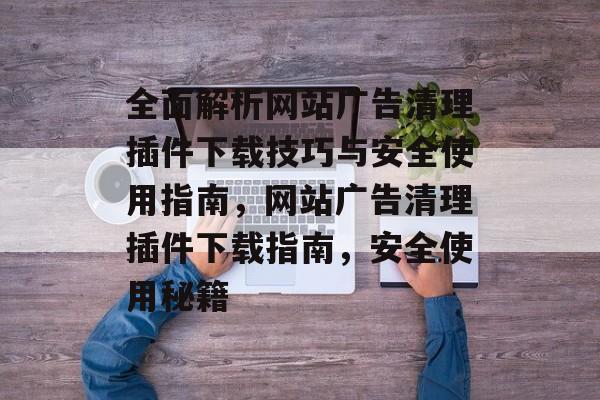 全面解析网站广告清理插件下载技巧与安全使用指南,网站广告清理插件下载指南,安全使用秘籍 全面解析网站广告清理插件下载技巧与安全使用指南,网站广告清理插件下载指南,安全使用秘籍
