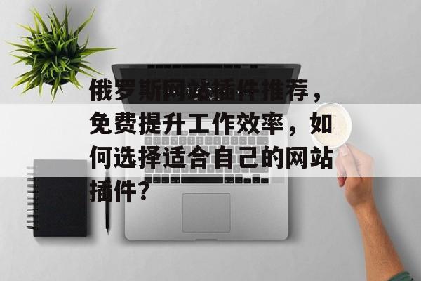 俄罗斯网站插件推荐,免费提升工作效率,如何选择适合自己的网站插件? 俄罗斯网站插件推荐,免费提升工作效率,如何选择适合自己的网站插件?