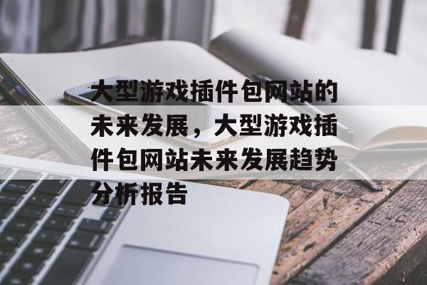 大型游戏插件包网站的未来发展,大型游戏插件包网站未来发展趋势分析报告 大型游戏插件包网站的未来发展,大型游戏插件包网站未来发展趋势分析报告